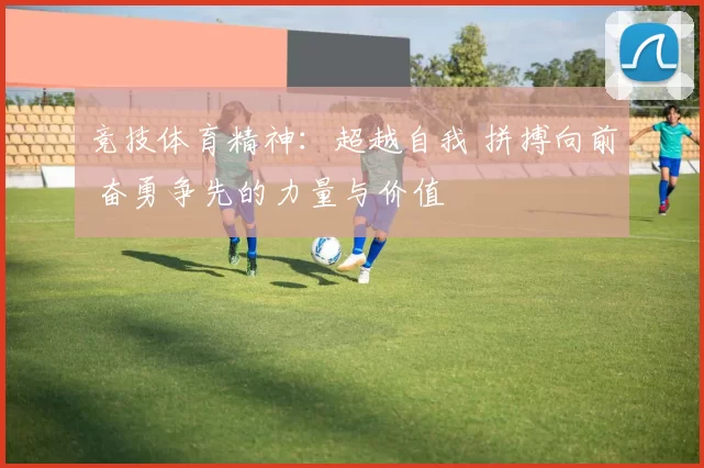 竞技体育精神：超越自我 拼搏向前 奋勇争先的力量与价值