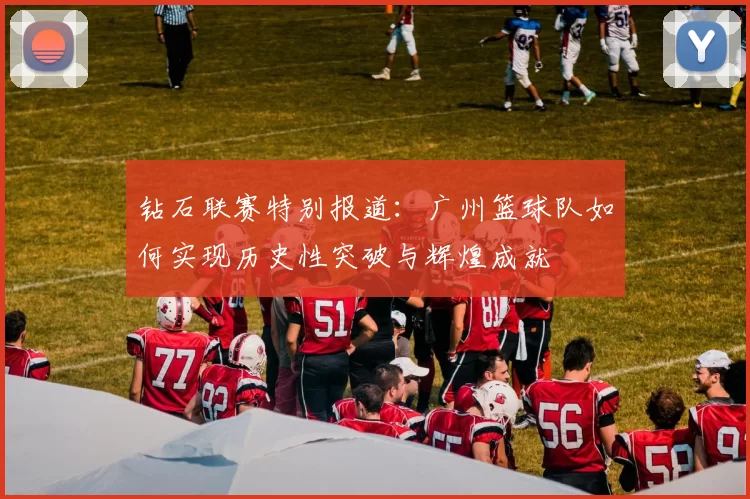 钻石联赛特别报道：广州篮球队如何实现历史性突破与辉煌成就
