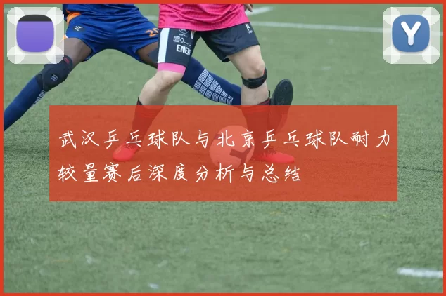 武汉乒乓球队与北京乒乓球队耐力较量赛后深度分析与总结