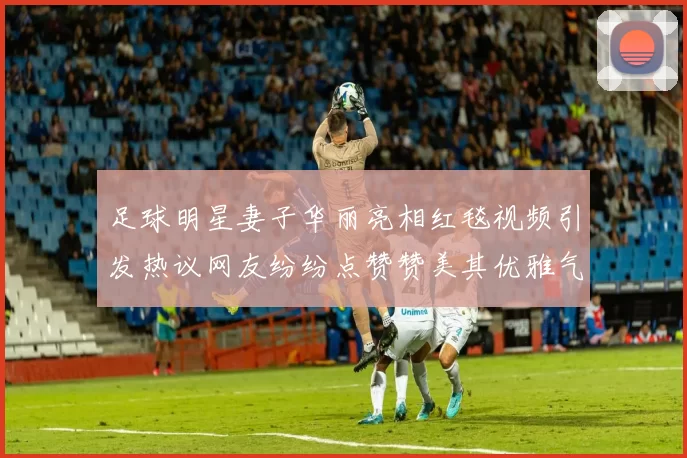 足球明星妻子华丽亮相红毯视频引发热议网友纷纷点赞赞美其优雅气质