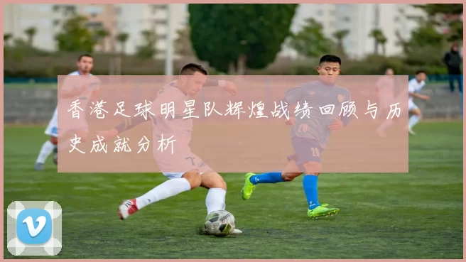 香港足球明星队辉煌战绩回顾与历史成就分析