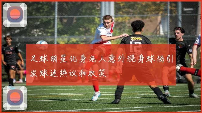 足球明星化身老人意外现身球场引发球迷热议和欢笑