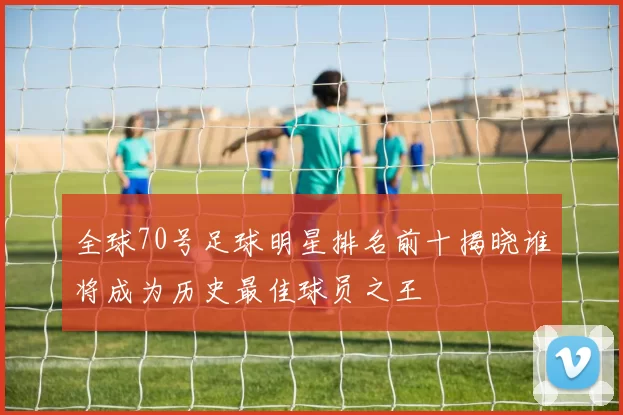全球70号足球明星排名前十揭晓谁将成为历史最佳球员之王
