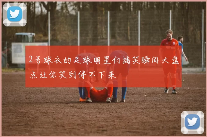 2号球衣的足球明星们搞笑瞬间大盘点让你笑到停不下来
