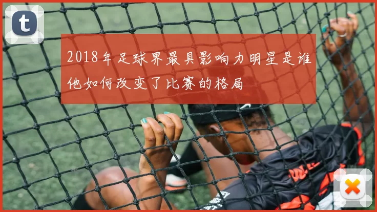 2018年足球界最具影响力明星是谁他如何改变了比赛的格局