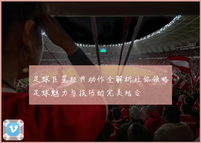 足球巨星经典动作全解析让你领略足球魅力与技巧的完美结合