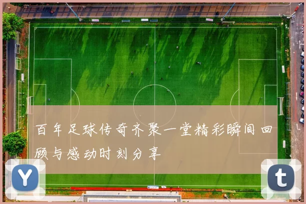 百年足球传奇齐聚一堂精彩瞬间回顾与感动时刻分享
