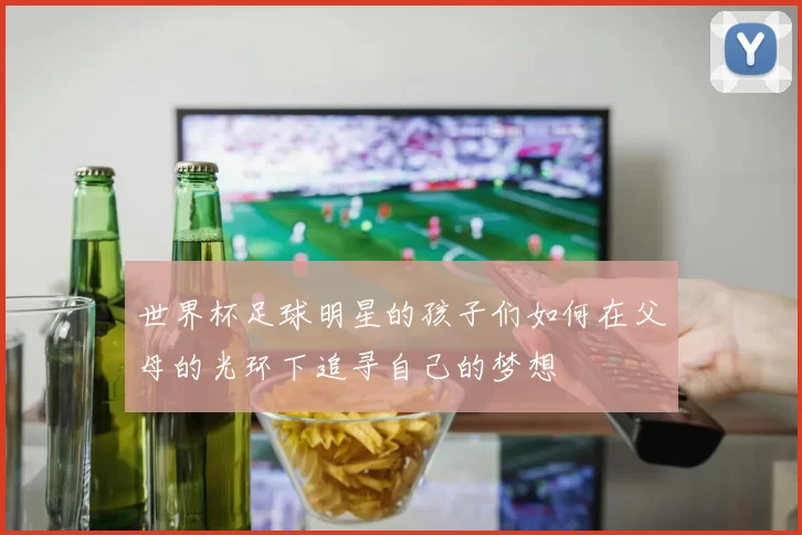 世界杯足球明星的孩子们如何在父母的光环下追寻自己的梦想