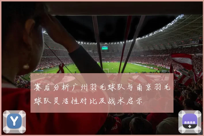 赛后分析广州羽毛球队与南京羽毛球队灵活性对比及战术启示