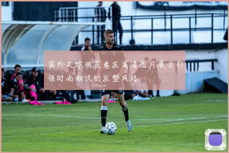 国外足球明星卷发高清图片展示引领时尚潮流的发型风格