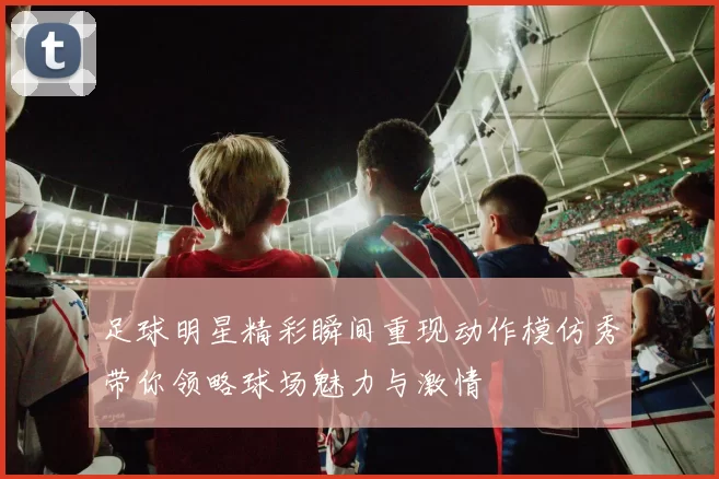 足球明星精彩瞬间重现动作模仿秀带你领略球场魅力与激情