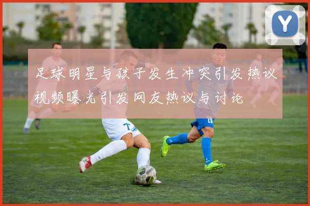 足球明星与孩子发生冲突引发热议视频曝光引发网友热议与讨论