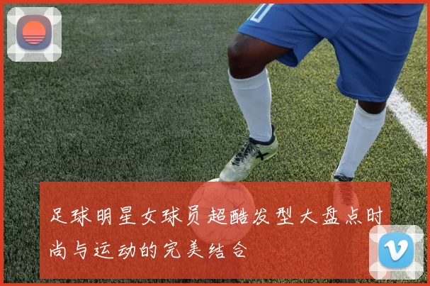 足球明星女球员超酷发型大盘点时尚与运动的完美结合