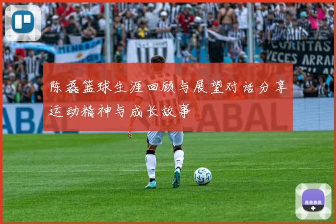 陈磊篮球生涯回顾与展望对话分享运动精神与成长故事