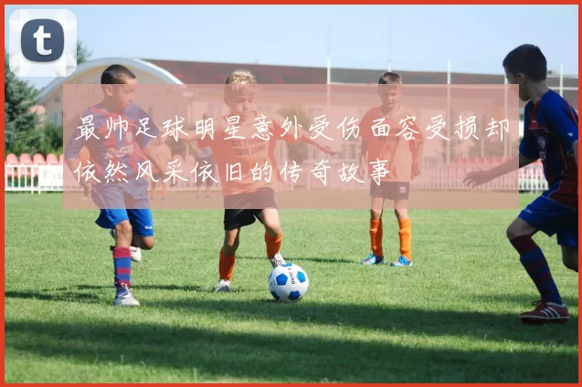 最帅足球明星意外受伤面容受损却依然风采依旧的传奇故事