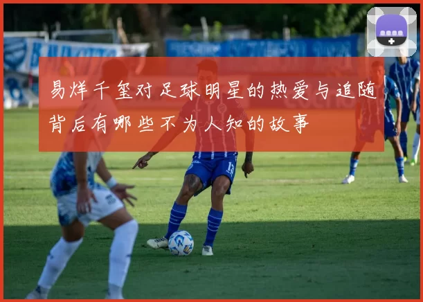 易烊千玺对足球明星的热爱与追随背后有哪些不为人知的故事