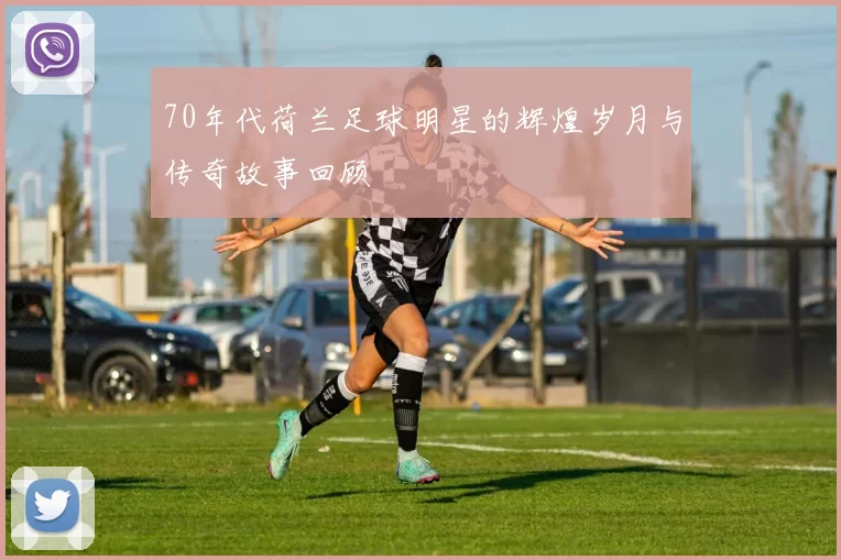 70年代荷兰足球明星的辉煌岁月与传奇故事回顾