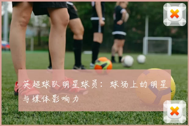 英超球队明星球员：球场上的明星与媒体影响力