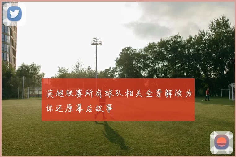 英超联赛所有球队相关全景解读为你还原幕后故事