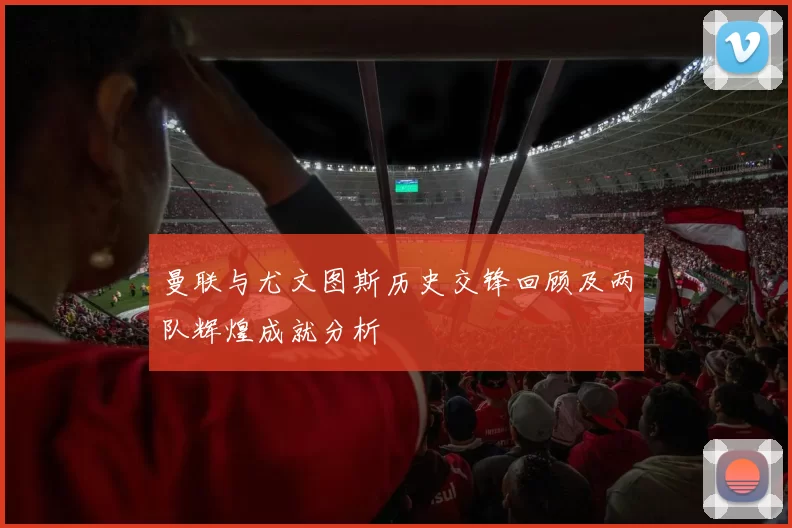 曼联与尤文图斯历史交锋回顾及两队辉煌成就分析