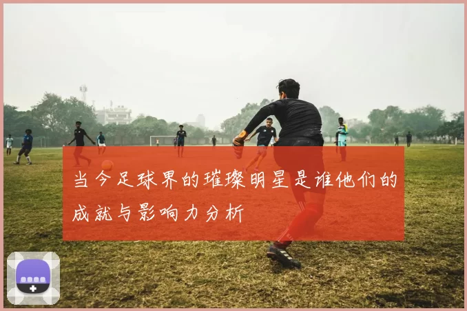 当今足球界的璀璨明星是谁他们的成就与影响力分析