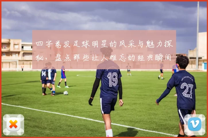 四字卷发足球明星的风采与魅力探秘，盘点那些让人难忘的经典瞬间与精彩表现