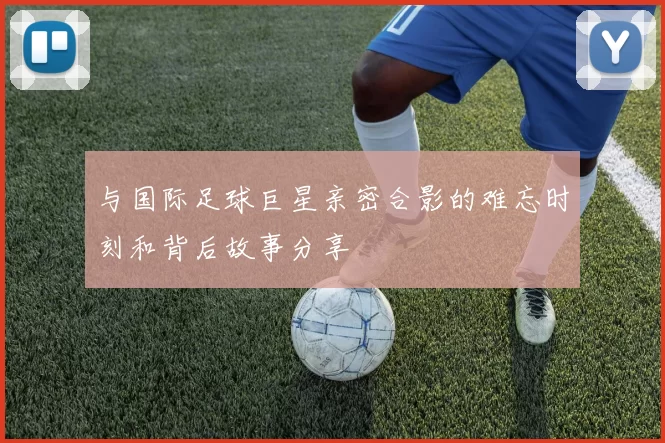 与国际足球巨星亲密合影的难忘时刻和背后故事分享