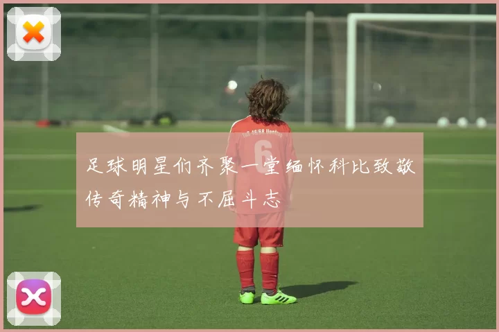 足球明星们齐聚一堂缅怀科比致敬传奇精神与不屈斗志