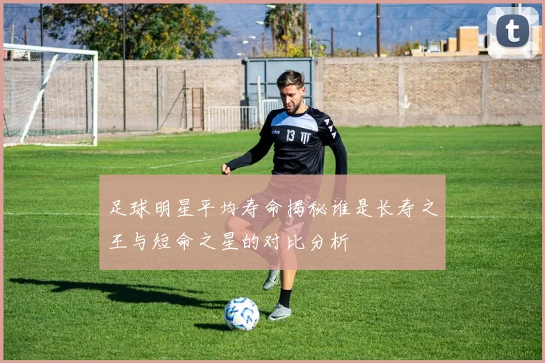 足球明星平均寿命揭秘谁是长寿之王与短命之星的对比分析