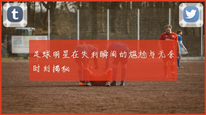 足球明星在失利瞬间的尴尬与无奈时刻揭秘