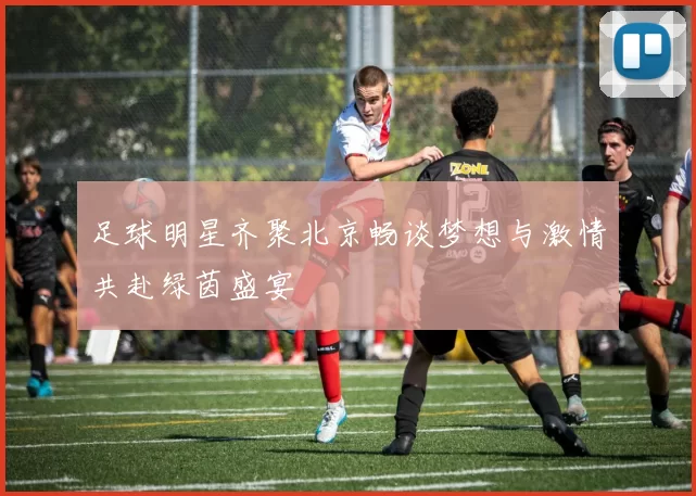 足球明星齐聚北京畅谈梦想与激情共赴绿茵盛宴