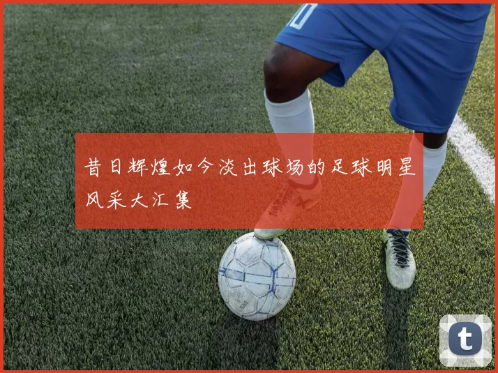 昔日辉煌如今淡出球场的足球明星风采大汇集