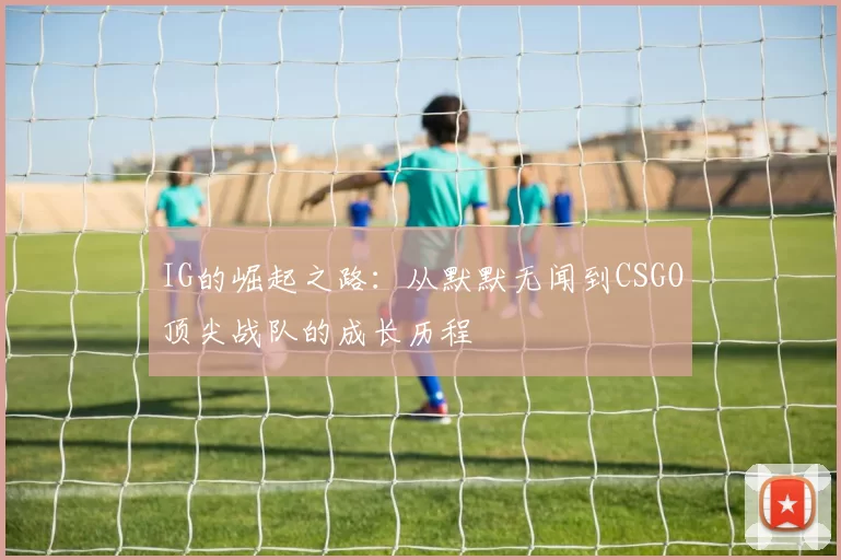 IG的崛起之路：从默默无闻到CSGO顶尖战队的成长历程