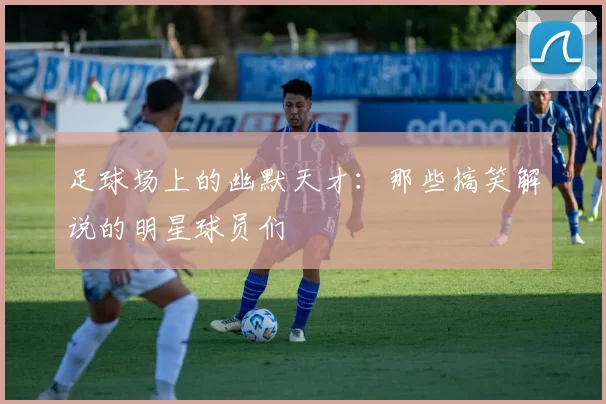 足球场上的幽默天才：那些搞笑解说的明星球员们