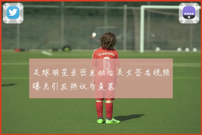 足球明星亲密互动给美女签名视频曝光引发热议与羡慕
