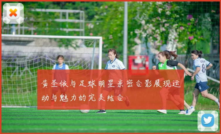 黄圣依与足球明星亲密合影展现运动与魅力的完美结合