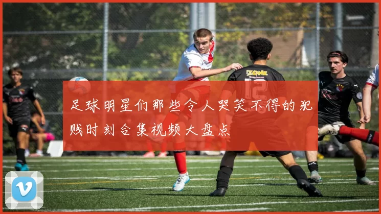 足球明星们那些令人哭笑不得的犯贱时刻合集视频大盘点