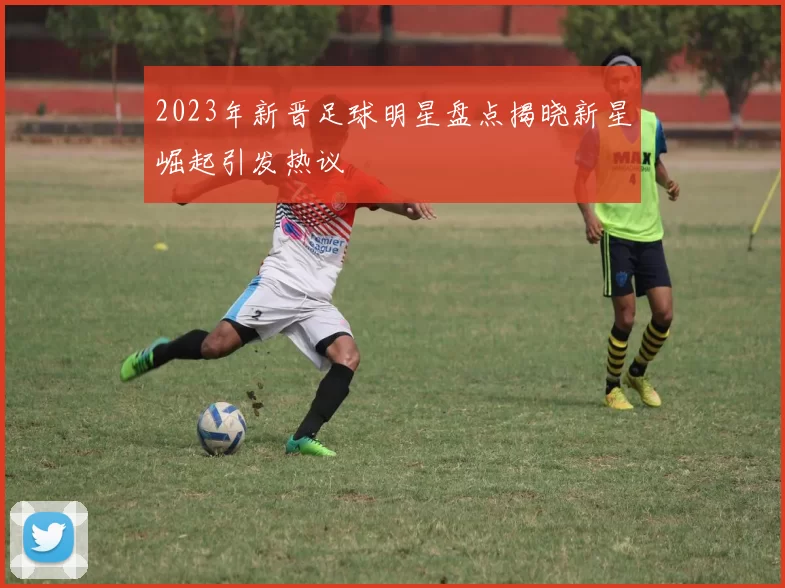 2023年新晋足球明星盘点揭晓新星崛起引发热议