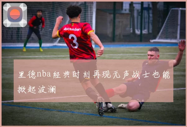 里德nba经典时刻再现无声战士也能掀起波澜