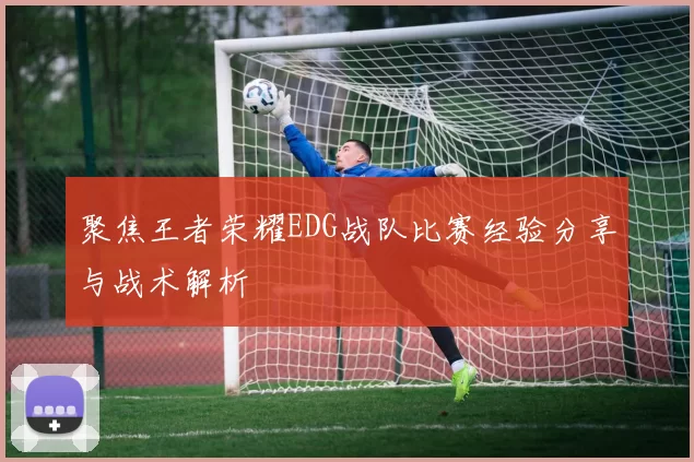 聚焦王者荣耀EDG战队比赛经验分享与战术解析