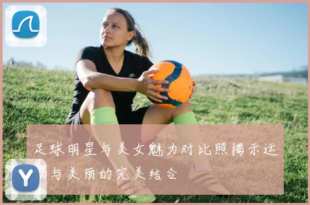 足球明星与美女魅力对比照揭示运动与美丽的完美结合