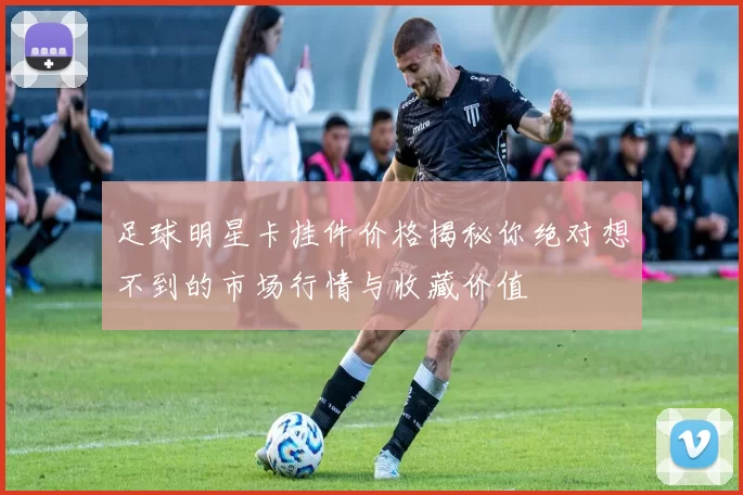 足球明星卡挂件价格揭秘你绝对想不到的市场行情与收藏价值