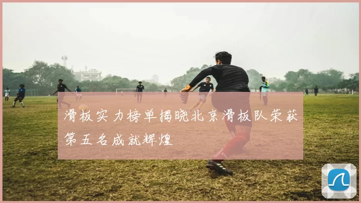 滑板实力榜单揭晓北京滑板队荣获第五名成就辉煌