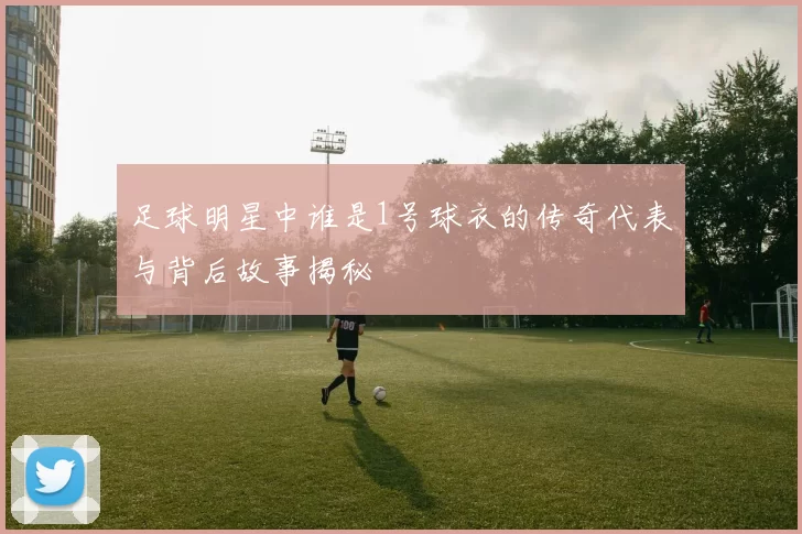 足球明星中谁是1号球衣的传奇代表与背后故事揭秘