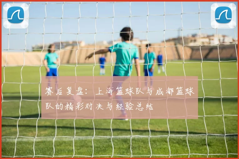 赛后复盘：上海篮球队与成都篮球队的精彩对决与经验总结