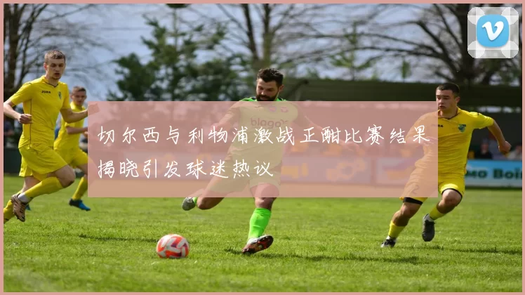 切尔西与利物浦激战正酣比赛结果揭晓引发球迷热议
