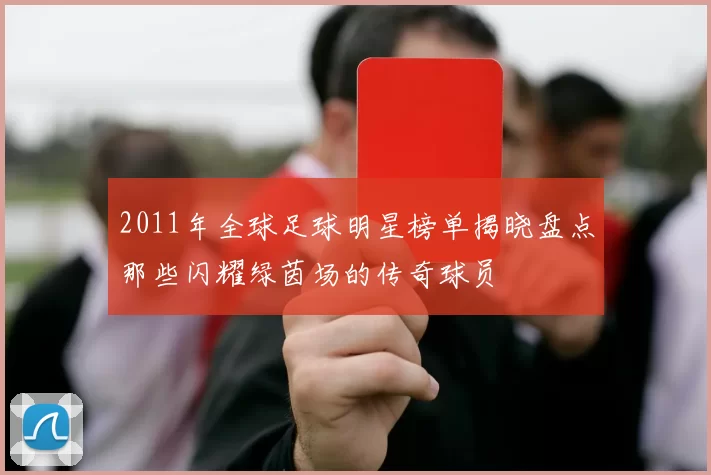 2011年全球足球明星榜单揭晓盘点那些闪耀绿茵场的传奇球员