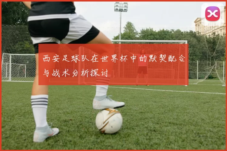 西安足球队在世界杯中的默契配合与战术分析探讨