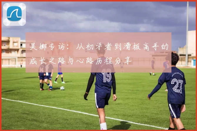 吴娜专访：从初学者到滑板高手的成长之路与心路历程分享