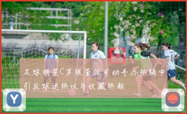 足球明星C罗限量版可动手办热销中引发球迷热议与收藏热潮